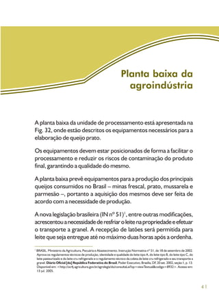 41
A planta baixa da unidade de processamento está apresentada na
Fig. 32, onde estão descritos os equipamentos necessários para a
elaboração de queijo prato.
Os equipamentos devem estar posicionados de forma a facilitar o
processamento e reduzir os riscos de contaminação do produto
final, garantindo a qualidade do mesmo.
A planta baixa prevê equipamentos para a produção dos principais
queijos consumidos no Brasil – minas frescal, prato, mussarela e
parmesão –, portanto a aquisição dos mesmos deve ser feita de
acordo com a necessidade de produção.
A nova legislação brasileira (IN nº 51)1
, entre outras modificações,
acrescentouanecessidadederesfriaroleitenapropriedadeeefetuar
o transporte a granel. A recepção de latões será permitida para
leite que seja entregue até no máximo duas horas após a ordenha.
Planta baixa da
agroindústria
1
BRASIL. Ministério da Agricultura, Pecuária e Abastecimento. Instrução Normativa nº 51, de 18 de setembro de 2002.
Aprova os regulamentos técnicos de produção, identidade e qualidade do leite tipo A, do leite tipo B, do leite tipo C, do
leite pasteurizado e do leite cru refrigerado e o regulamento técnico da coleta de leite cru refrigerado e seu transporte a
granel. Diário Oficial [da] República Federativa do Brasil, Poder Executivo, Brasília, DF, 20 set. 2002, seção 1, p. 13.
Disponível em: <http://oc4j.agricultura.gov.br/agrolegis/do/consultaLei?op=viewTextual&codigo=8932>. Acesso em:
13 jul. 2005.
 