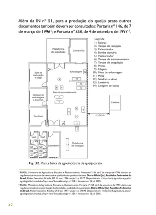 42
Além da IN nº 51, para a produção do queijo prato outros
documentos também devem ser consultados: Portaria nº 146, de 7
de março de 19962
; e Portaria nº 358, de 4 de setembro de 1997 3
.
Fig. 32. Planta baixa da agroindústria de queijo prato.
2
BRASIL. Ministério da Agricultura, Pecuária e Abastecimento. Portaria nº 146, de 7 de março de 1996. Aprova os
regulamentos técnicos de identidade e qualidade dos produtos lácteos. Diário Oficial [da] República Federativa do
Brasil, Poder Executivo, Brasília, DF, 11 mar. 1996, seção 1, p. 3977. Disponível em: <http://oc4j.agricultura.gov.br/
agrolegis/do/consultaLei?op=viewTextual&codigo=1218>. Acesso em: 12 jul. 2005.
3
BRASIL. Ministério da Agricultura, Pecuária e Abastecimento. Portaria nº 358, de 4 de setembro de 1997. Aprova os
regulamentos técnicos para fixação de identidade e qualidade do queijo prato. Diário Oficial [da] República Federativa
do Brasil, Poder Executivo, Brasília, DF, 8 set. 1997, seção 1, p. 19690. Disponível em: <http://oc4j.agricultura.gov.br/
agrolegis/do/consultaLei?op=viewTextual&codigo=1231>. Acesso em: 12 jul. 2005.
Balança
Tanque de recepção
Padronizador
Bomba danitária
Pasteurizador
Tanque de armazenamento
Tanque de coagulação
Prensa
Filagem
Mesa de enformagem
Mesa
Seladora a vácuo
Lavatório
Lavagem de latões
1)
2)
3)
4)
5)
6)
7)
8)
9)
10)
11)
12)
13)
14)
Legenda:
m
Plataforma
de expedição
 