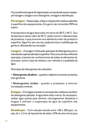 44
O procedimento geral de higienização compreende quatro etapas:
pré-lavagem, lavagem com detergente, enxágüe e desinfecção.
Pré-lavagem–Nessaetapa,éfeitaareduçãodosresíduosaderidos
à superfície dos equipamentos. Em geral, são removidos 90% da
sujeira.
A temperatura da água deve estar em torno de 38 C a 46 C. Se a
temperatura estiver além de 46 C, pode ocorrer a desnaturação
de proteínas, o que promove uma aderência maior do produto à
superfície. Água fria, por sua vez, pode provocar a solidificação da
gordura, dificultando sua remoção.
Lavagem – A lavagem é feita pela aplicação de detergentes para a
retiradadassujeirasaderidasàsuperfície.Paraumacorretaeeficiente
operação, é preciso ter conhecimento de todos os elementos do
processo, como o tipo de resíduo a ser retirado e a qualidade da
água.
Dois tipos de detergentes são utilizados:
• Detergentes alcalinos –quandooobjetivoéremoverproteínas
e/ou gorduras.
• Detergentes ácidos – quando o propósito é eliminar
incrustaçõesminerais.
Enxágüe – Oenxágüeconsistenaremoçãodosresíduosetambém
do detergente aplicado. A água deve estar morna. Se necessário,
utilizar água quente para eliminar microrganismos (bactérias e
fungos) e otimizar a evaporação da água da superfície dos
equipamentos.
Desinfecção – Com solução clorada entre 100 a 200 ppm, ou
seja, de 1 a 2 mL de hipoclorito de sódio (10% de cloro livre) para
 