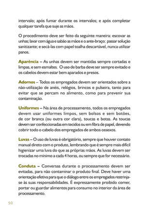 50
intervalo; após fumar durante os intervalos; e após completar
qualquer tarefa que suje as mãos.
O procedimento deve ser feito da seguinte maneira: escovar as
unhas;lavarcomáguaesabãoasmãoseoante-braço; passarsolução
sanitizante; e secá-las com papel toalha descartável, nunca utilizar
panos.
Aparência – As unhas devem ser mantidas sempre cortadas e
limpas, e sem esmaltes. O uso de barba deve ser sempre evitado e
os cabelos devem estar bem aparados e presos.
Adornos – Todos os empregados devem ser orientados sobre a
não-utilização de anéis, relógios, brincos e pulseira, tanto para
evitar que se percam no alimento, como para prevenir sua
contaminação.
Uniformes – Na área de processamento, todos os empregados
devem usar uniformes limpos, sem bolsos e sem botões,
de cor branca (ou outra cor clara), toucas e botas. As toucas
devemserconfeccionadasemtecidosouemfibradepapel,devendo
cobrir todo o cabelo dos empregados de ambos ossexos.
Luvas – O uso de luvas é obrigatório, sempre que houver contato
manual direto com o produto, lembrando que é sempre mais difícil
higienizar uma luva do que as próprias mãos. As luvas devem ser
trocadas no mínimo a cada 4 horas, ou sempre que for necessário.
Conduta – Conversas durante o processamento devem ser
evitadas, para não contaminar o produto final. Deve haver uma
orientaçãoefetivaparaqueodiálogoentreosempregadosrestrinja-
se às suas responsabilidades. É expressamente proibido comer,
portar ou guardar alimentos para consumo no interior da área de
processamento.
 