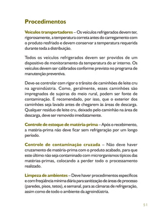 51
Procedimentos
Veículos transportadores – Os veículos refrigerados devem ter,
rigorosamente,atemperaturacorretaantesdocarregamentocom
o produto resfriado e devem conservar a temperatura requerida
durante toda a distribuição.
Todos os veículos refrigerados devem ser providos de um
dispositivo de monitoramento da temperatura do ar interno. Os
veículos devem ser calibrados conforme previsto no programa de
manutençãopreventiva.
Deve-se controlar com rigor o trânsito de caminhões de leite cru
na agroindústria. Como, geralmente, esses caminhões são
impregnados de sujeiras do meio rural, podem ser fonte de
contaminação. É recomendado, por isso, que o exterior dos
caminhões seja lavado antes de chegarem às áreas de descarga.
Qualquer resíduo de leite cru, deixado pelo caminhão na área de
descarga, deve ser removido imediatamente.
Controle de estoque de matéria-prima – Após o recebimento,
a matéria-prima não deve ficar sem refrigeração por um longo
período.
Controle de contaminação cruzada – Não deve haver
cruzamento de matéria-prima com o produto acabado, para que
este último não seja contaminado com microrganismos típicos das
matérias-primas, colocando a perder todo o processamento
realizado.
Limpeza de ambientes – Deve haver procedimentos específicos
ecomfreqüênciamínimadiáriaparasanitizaçãodeáreasdeprocesso
(paredes, pisos, tetos), e semanal, para as câmaras de refrigeração,
assim como de todo o ambiente da agroindústria.
 