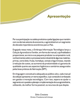 Apresentação
Porsuaparticipaçãonacadeiaprodutivaepelasligaçõesquemantém
comosdemaissetoresdaeconomia,aagroindústriaéumsegmento
de elevada importância econômica para o País.
Engajada nessa meta, a Embrapa Informação Tecnológica lança a
Coleção Agroindústria Familiar,emformademanual,cujafinalidadeé
proporcionar,aomicroeaopequenoprodutorouempresáriorural,
conhecimentossobreoprocessamentoindustrialdealgumasmatérias-
primas,comoleite,frutas,hortaliças,cereaiseleguminosas,visando
à redução de custos, ao aumento da produtividade e à garantia de
qualidade quanto aos aspectos higiênicos e sanitários assegurados
pelas boas práticas de fabricação (BPF).
Em linguagem conceitual e adequada ao público-alvo, cada manual
dacoleçãoapresentaumtemaespecífico,cujoconteúdoéembasado
em gestão e inovação tecnológica. Com isso, espera-se ajudar o
segmentoemquestãoaplanejaraimplementaçãodesuaagroindústria,
utilizando, da melhor forma possível, os recursos de que dispõe.
Silvio Crestana
Diretor-Presidente da Embrapa
 
