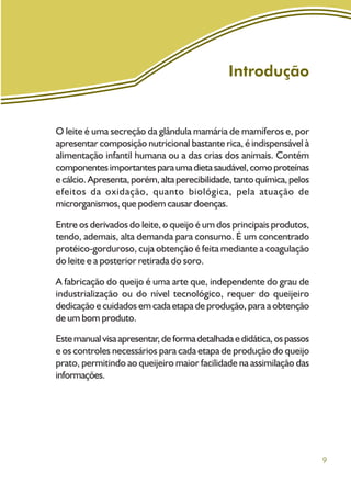 9
Introdução
O leite é uma secreção da glândula mamária de mamíferos e, por
apresentar composição nutricional bastante rica, é indispensável à
alimentação infantil humana ou a das crias dos animais. Contém
componentesimportantesparaumadietasaudável,comoproteínas
ecálcio.Apresenta,porém,altaperecibilidade,tantoquímica,pelos
efeitos da oxidação, quanto biológica, pela atuação de
microrganismos, que podem causar doenças.
Entre os derivados do leite, o queijo é um dos principais produtos,
tendo, ademais, alta demanda para consumo. É um concentrado
protéico-gorduroso, cuja obtenção é feita mediante a coagulação
do leite e a posterior retirada do soro.
A fabricação do queijo é uma arte que, independente do grau de
industrialização ou do nível tecnológico, requer do queijeiro
dedicação e cuidados em cada etapa de produção, para a obtenção
de um bom produto.
Estemanualvisaapresentar,deformadetalhadaedidática,ospassos
e os controles necessários para cada etapa de produção do queijo
prato, permitindo ao queijeiro maior facilidade na assimilação das
informações.
 
