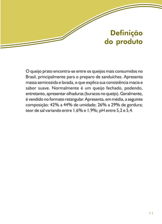 11
Definição
do produto
O queijo prato encontra-se entre os queijos mais consumidos no
Brasil, principalmente para o preparo de sanduíches. Apresenta
massa semicozida e lavada, o que explica sua consistência macia e
sabor suave. Normalmente é um queijo fechado, podendo,
entretanto,apresentarolhaduras(buracos no queijo).Geralmente,
é vendido no formato retangular. Apresenta, em média, a seguinte
composição: 42% a 44% de umidade; 26% a 29% de gordura;
teor de sal variando entre 1,6% e 1,9%; pH entre 5,2 e 5,4.
 