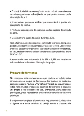 16
Produzirácidoláticoe,conseqüentemente,reduzirocrescimento
de microrganismos indesejáveis, o que pode ocorrer pela
diminuição do pH.
Desenvolver pequena acidez, que aumentará o poder de
coagulação do coalho.
Melhorar a consistência do coágulo e auxiliar na etapa de retirada
do soro.
Desenvolver o sabor do queijo durante a cura.
Para a fabricação de queijo prato, é utilizado fermento composto
pelas bactérias (microrganismos) Lactococcus lactis e Lactococcus
cremoris. Esses microrganismos são classificados como mesófilos,
ouseja,crescembemnafaixadetemperaturacompreendidaentre
30°C e 37°C.
A quantidade a ser adicionada é de 1% a 1,5% em relação ao
volume de leite utilizado na fabricação de queijos.
Preparo do fermento
No mercado, existem fermentos que podem ser adicionados
diretamente ao tanque de fabricação dos queijos, os quais são
conhecidos como “cultura DVS” (Direct Vat Set, ou seja, direto ao
leite). Para grandes produções, esse tipo de fermento é bastante
útil graças a sua facilidade de uso. Entretanto, para pequenas
produções, pode representar um aumento elevado no custo de
produção.
É um processo simples e eficiente, mas requer todo o cuidado com
a higiene para evitar defeitos no queijo, como a presença de
 