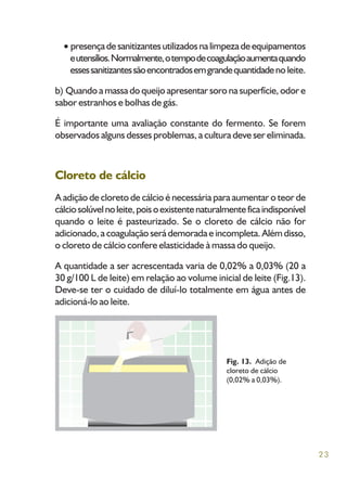 23
presençadesanitizantesutilizadosnalimpezadeequipamentos
eutensílios.Normalmente,otempodecoagulaçãoaumentaquando
essessanitizantessãoencontradosemgrandequantidadenoleite.
b) Quando a massa do queijo apresentar soro na superfície, odor e
sabor estranhos e bolhas de gás.
É importante uma avaliação constante do fermento. Se forem
observados alguns desses problemas, a cultura deve ser eliminada.
Cloreto de cálcio
A adição de cloreto de cálcio é necessária para aumentar o teor de
cálciosolúvelnoleite,poisoexistentenaturalmenteficaindisponível
quando o leite é pasteurizado. Se o cloreto de cálcio não for
adicionado, a coagulação será demorada e incompleta. Além disso,
o cloreto de cálcio confere elasticidade à massa do queijo.
A quantidade a ser acrescentada varia de 0,02% a 0,03% (20 a
30 g/100 L de leite) em relação ao volume inicial de leite (Fig.13).
Deve-se ter o cuidado de diluí-lo totalmente em água antes de
adicioná-lo ao leite.
Fig. 13. Adição de
cloreto de cálcio
(0,02% a 0,03%).
 