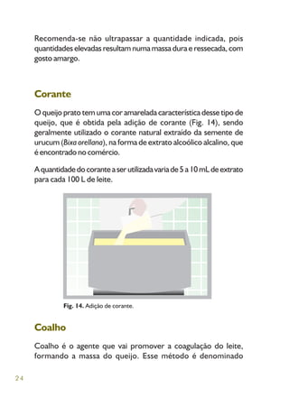 24
Recomenda-se não ultrapassar a quantidade indicada, pois
quantidades elevadas resultam numa massa dura e ressecada, com
gosto amargo.
Corante
O queijo prato tem uma cor amarelada característica desse tipo de
queijo, que é obtida pela adição de corante (Fig. 14), sendo
geralmente utilizado o corante natural extraído da semente de
urucum (Bixa orellana), na forma de extrato alcoólico alcalino, que
éencontradonocomércio.
Aquantidadedocoranteaserutilizadavariade5a10mLdeextrato
para cada 100 L de leite.
Fig. 14. Adição de corante.
Coalho
Coalho é o agente que vai promover a coagulação do leite,
formando a massa do queijo. Esse método é denominado
 