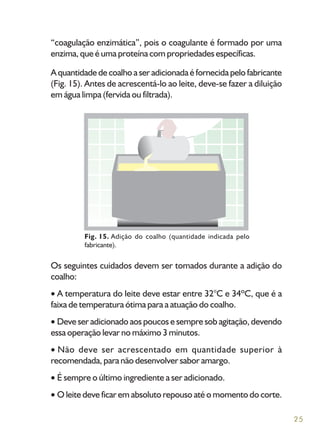 25
“coagulação enzimática”, pois o coagulante é formado por uma
enzima, que é uma proteína com propriedades específicas.
A quantidade de coalho a ser adicionada é fornecida pelo fabricante
(Fig. 15). Antes de acrescentá-lo ao leite, deve-se fazer a diluição
em água limpa (fervida ou filtrada).
Os seguintes cuidados devem ser tomados durante a adição do
coalho:
A temperatura do leite deve estar entre 32°C e 34ºC, que é a
faixa de temperatura ótima para a atuação do coalho.
Deve ser adicionado aos poucos e sempre sob agitação, devendo
essa operação levar no máximo 3 minutos.
Não deve ser acrescentado em quantidade superior à
recomendada, para não desenvolver sabor amargo.
É sempre o último ingrediente a ser adicionado.
O leite deve ficar em absoluto repouso até o momento do corte.
Fig. 15. Adição do coalho (quantidade indicada pelo
fabricante).
 