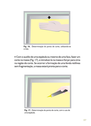 27
Com o auxílio de uma espátula ou mesmo de uma faca, fazer um
corte na massa (Fig. 17), e introduzi-la na massa e forçar para cima
na região do corte. Se ocorrer a formação de uma fenda retilínea
sem fragmentação, a massa estará pronta para o corte.
Fig. 16. Determinação do ponto de corte, utilizando-se
a mão.
Fig. 17. Determinação do ponto de corte, com o uso de
uma espátula.
 