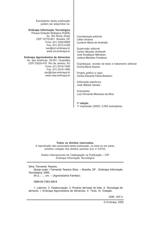 Exemplares desta publicação
podem ser adquiridos na:
Embrapa Informação Tecnológica
Parque Estação Biológica (PqEB)
Av. W3 Norte (final)
CEP 70770-901 Brasília, DF
Fone: (61) 3340-9999
Fax: (61) 3272-4168
sac@sct.embrapa.br
www.sct.embrapa.br
Embrapa Agroindústria de Alimentos
Av. das Américas, 29.501, Guaratiba
CEP 23020-470 Rio de Janeiro, RJ
Fone: (21) 2410-7400
Fax: (21) 2410-1090
sac@ctaa.embrapa.br
www.ctaa.embrapa.br
Coordenação editorial
Lillian Alvares
Lucilene Maria de Andrade
Supervisão editorial
Carlos Moysés Andreotti
José Eustáquio Menêzes
Juliana Meireles Fortaleza
Copidesque, revisão de texto e tratamento editorial
Corina Barra Soares
Projeto gráfico e capa
Carlos Eduardo Felice Barbeiro
Editoração eletrônica
José Batista Dantas
Ilustrações
Luiz Fernando Menezes da Silva
1a
edição
1a
impressão (2005): 3.000 exemplares
Todos os direitos reservados.
A reprodução não autorizada desta publicação, no todo ou em parte,
constitui violação dos direitos autorais (Lei no
9.610).
Dados Internacionais de Catalogação na Publicação – CIP
Embrapa Informação Tecnológica
© Embrapa, 2005
Silva, Fernando Teixeira.
Queijo prato / Fernando Teixeira Silva. – Brasília, DF : Embrapa Informação
Tecnológica, 2005.
54 p. ; ... cm. – (Agroindústria Familiar).
ISBN 85-7383-306-8
1. Laticínio. 2. Pasteurização. 3. Produto derivado do leite. 4. Tecnologia de
alimento. I. Embrapa Agroindústria de Alimentos. II. Título. III. Coleção.
CDD 637.3
 