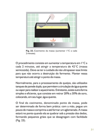31
O procedimento consiste em aumentar a temperatura em 1 C a
cada 2 minutos, até atingir a temperatura de 42 C (massa
semicozida). Deve-se ter o cuidado de não ultrapassar esse limite
para que não ocorra a destruição do fermento. Manter nessa
temperatura até atingir o ponto de massa.
Normalmente, para o processamento de queijos, são utilizados
tanquesdeparededupla,quepermitemacirculaçãodeáguaquente
ouvaporpararealizaroaquecimento.Entretanto,existeoutraforma
simples e eficiente, que consiste em retirar 20% a 30% de soro,
colocando, em seu lugar, água quente.
O final do cozimento, denominado ponto de massa, pode
ser determinado de forma bem prática: com a mão, pegue um
poucodemassaecomprima-aatéformarumaglomerado.Amassa
estará no ponto quando ela se quebrar sob a pressão dos dedos,
formando pequenos grãos que se desagregam com facilidade
(Fig. 23).
Fig. 22. Cozimento da massa (aumentar 1°C a cada
2 minutos).
 