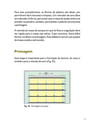33
Para esse procedimento, as fôrmas de plástico são ideais, por
permitirem fácil manuseio e limpeza. Um retirador de soro deve
ser colocado na fôrma, para evitar que a massa do queijo venha a se
prender na parede e, também, para facilitar a saída do soro durante
a prensagem.
A retirada da massa do tanque em que foi feita a coagulação deve
ser rápida para a massa não esfriar. Caso contrário, ficará difícil
formar um bloco na prensagem. Esse defeito é comum aos queijos
de massa cozida e semicozida.
Prensagem
Essa etapa é importante para a formação da textura, da casca e
também para a retirada do soro (Fig. 25).
Fig. 25. Prensagem do queijo.
 