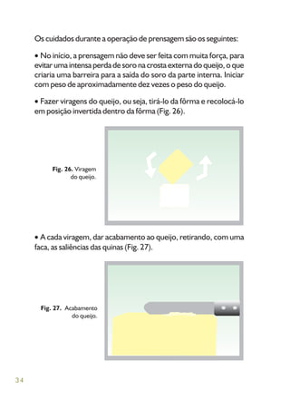 34
Os cuidados durante a operação de prensagem são os seguintes:
No início, a prensagem não deve ser feita com muita força, para
evitarumaintensaperdadesoronacrostaexternadoqueijo,oque
criaria uma barreira para a saída do soro da parte interna. Iniciar
com peso de aproximadamente dez vezes o peso do queijo.
Fazer viragens do queijo, ou seja, tirá-lo da fôrma e recolocá-lo
em posição invertida dentro da fôrma (Fig. 26).
A cada viragem, dar acabamento ao queijo, retirando, com uma
faca, as saliências das quinas (Fig. 27).
Fig. 27. Acabamento
do queijo.
Fig. 26. Viragem
do queijo.
 