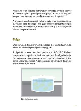 35
Fazer,nototal,deduasatrêsviragens,devendoaprimeiraocorrer
30 minutos após a prensagem do queijo. A partir da segunda
viragem, aumentar o peso em 20 vezes o peso do queijo.
A prensagem pode durar até 16 horas e atingir uma pressão de até
20 vezes o peso do queijo. Para que o produto apresente sempre
as mesmas características, é muito importante que as condições de
processosejamasmesmas.
Salga
O sal garante o desenvolvimento do sabor, o controle da umidade,
a cura e a conservação do produto (Fig. 28).
Asalgaéfeitaemsalmoura,àtemperaturade10 Ca15 C.Embora
temperaturas superiores diminuam o tempo de salga do queijo,
elas favorecem o crescimento de microrganismos contaminantes,
como bactérias e fungos. A concentração da salmoura deve ficar
entre 18% e 20% de sal.
Fig. 28. Salga do queijo.
 