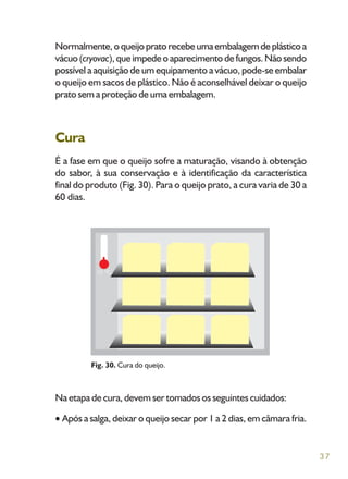 37
Normalmente,oqueijopratorecebeumaembalagemdeplásticoa
vácuo (cryovac), que impede o aparecimento de fungos. Não sendo
possível a aquisição de um equipamento a vácuo, pode-se embalar
o queijo em sacos de plástico. Não é aconselhável deixar o queijo
prato sem a proteção de uma embalagem.
Cura
É a fase em que o queijo sofre a maturação, visando à obtenção
do sabor, à sua conservação e à identificação da característica
final do produto (Fig. 30). Para o queijo prato, a cura varia de 30 a
60 dias.
Na etapa de cura, devem ser tomados os seguintes cuidados:
Após a salga, deixar o queijo secar por 1 a 2 dias, em câmara fria.
Fig. 30. Cura do queijo.
 