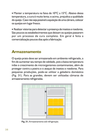 38
Manter a temperatura na faixa de 10ºC a 15ºC. Abaixo dessa
temperatura, a cura é muito lenta; e acima, prejudica a qualidade
doqueijo.Casonãosejapossívelaaquisiçãodeumacâmara,colocar
os queijos em lugar fresco.
Realizar vistorias para detectar a presença de insetos e roedores.
São poucos os estabelecimentos que deixam os queijos passarem
por um processo de cura completo. Em geral é feita a
comercialização poucos dias após a fabricação.
Armazenamento
O queijo prato deve ser armazenado em ambiente refrigerado, a
fim de aumentar seu tempo de validade, pois a baixa temperatura
inibe o crescimento de microrganismos contaminantes, além de
proteger contra a poeira e o ataque de insetos e roedores. Para
pequenas produções, pode-se utilizar a geladeira doméstica
(Fig. 31). Para as grandes, devem ser utilizadas câmaras de
armazenamentorefrigeradas.
Fig. 31. Armazenamento sob refrigeração.
 