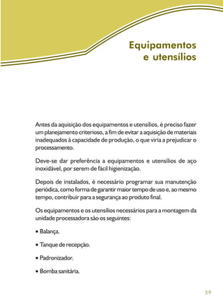 39
Antes da aquisição dos equipamentos e utensílios, é preciso fazer
um planejamento criterioso, a fim de evitar a aquisição de materiais
inadequados à capacidade de produção, o que viria a prejudicar o
processamento.
Deve-se dar preferência a equipamentos e utensílios de aço
inoxidável, por serem de fácil higienização.
Depois de instalados, é necessário programar sua manutenção
periódica,comoformadegarantirmaiortempodeusoe,aomesmo
tempo, contribuir para a segurança ao produto final.
Os equipamentos e os utensílios necessários para a montagem da
unidade processadora são os seguintes:
Balança.
Tanquederecepção.
Padronizador.
Bomba sanitária.
Equipamentos
e utensílios
 