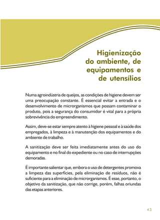 43
Numa agroindústria de queijos, as condições de higiene devem ser
uma preocupação constante. É essencial evitar a entrada e o
desenvolvimento de microrganismos que possam contaminar o
produto, pois a segurança do consumidor é vital para a própria
sobrevivência do empreendimento.
Assim, deve-se estar sempre atento à higiene pessoal e à saúde dos
empregados, à limpeza e à manutenção dos equipamentos e do
ambiente de trabalho.
A sanitização deve ser feita imediatamente antes do uso do
equipamento e no final do expediente ou no caso de interrupções
demoradas.
É importante salientar que, embora o uso de detergentes promova
a limpeza das superfícies, pela eliminação de resíduos, não é
suficiente para a eliminação de microrganismos. É esse, portanto, o
objetivo da sanitização, que não corrige, porém, falhas oriundas
dasetapasanteriores.
Higienização
do ambiente, de
equipamentos e
de utensílios
 