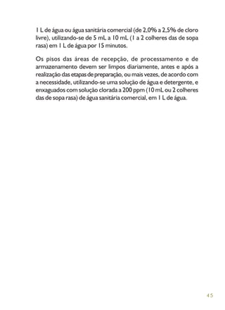 45
1 L de água ou água sanitária comercial (de 2,0% a 2,5% de cloro
livre), utilizando-se de 5 mL a 10 mL (1 a 2 colheres das de sopa
rasa) em 1 L de água por 15 minutos.
Os pisos das áreas de recepção, de processamento e de
armazenamento devem ser limpos diariamente, antes e após a
realização das etapasdepreparação, ou mais vezes, de acordo com
a necessidade, utilizando-se uma solução de água e detergente, e
enxaguados com solução clorada a 200 ppm (10 mL ou 2 colheres
das de sopa rasa) de água sanitária comercial, em 1 L de água.
 