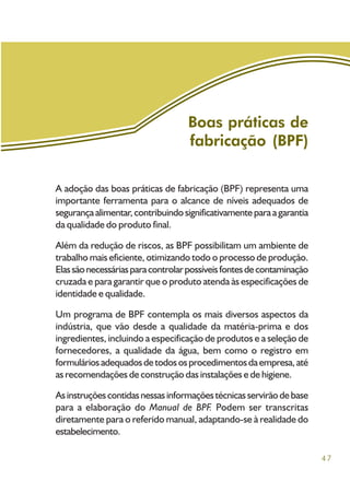 47
A adoção das boas práticas de fabricação (BPF) representa uma
importante ferramenta para o alcance de níveis adequados de
segurançaalimentar,contribuindosignificativamenteparaagarantia
da qualidade do produto final.
Além da redução de riscos, as BPF possibilitam um ambiente de
trabalho mais eficiente, otimizando todo o processo de produção.
Elassãonecessáriasparacontrolarpossíveisfontesdecontaminação
cruzada e para garantir que o produto atenda às especificações de
identidade e qualidade.
Um programa de BPF contempla os mais diversos aspectos da
indústria, que vão desde a qualidade da matéria-prima e dos
ingredientes, incluindo a especificação de produtos e a seleção de
fornecedores, a qualidade da água, bem como o registro em
formuláriosadequadosdetodososprocedimentosdaempresa,até
as recomendações de construção das instalações e de higiene.
Asinstruçõescontidasnessasinformaçõestécnicasservirãodebase
para a elaboração do Manual de BPF. Podem ser transcritas
diretamente para o referido manual, adaptando-se à realidade do
estabelecimento.
Boas práticas de
fabricação (BPF)
 