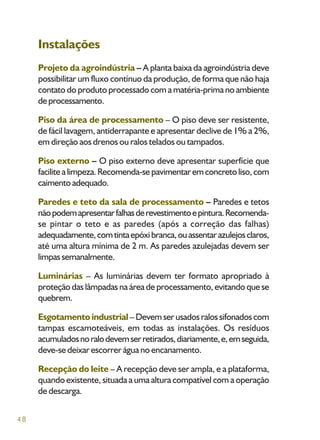 48
Instalações
Projeto da agroindústria – A planta baixa da agroindústria deve
possibilitar um fluxo contínuo da produção, de forma que não haja
contato do produto processado com a matéria-prima no ambiente
deprocessamento.
Piso da área de processamento – O piso deve ser resistente,
de fácil lavagem, antiderrapante e apresentar declive de 1% a 2%,
em direção aos drenos ou ralos telados ou tampados.
Piso externo – O piso externo deve apresentar superfície que
facilitealimpeza.Recomenda-sepavimentaremconcretoliso,com
caimentoadequado.
Paredes e teto da sala de processamento – Paredes e tetos
nãopodemapresentarfalhasderevestimentoepintura.Recomenda-
se pintar o teto e as paredes (após a correção das falhas)
adequadamente,comtintaepóxibranca,ouassentarazulejosclaros,
até uma altura mínima de 2 m. As paredes azulejadas devem ser
limpassemanalmente.
Luminárias – As luminárias devem ter formato apropriado à
proteção das lâmpadas na área de processamento, evitando que se
quebrem.
Esgotamento industrial–Devemserusadosralossifonadoscom
tampas escamoteáveis, em todas as instalações. Os resíduos
acumuladosnoralodevemserretirados,diariamente,e,emseguida,
deve-se deixar escorrer água no encanamento.
Recepção do leite – A recepção deve ser ampla, e a plataforma,
quando existente, situada a uma altura compatível com a operação
de descarga.
 