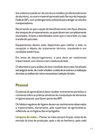 49
Sua cobertura pode ser de estrutura metálica (preferencialmente
de alumínio), ou outro material aprovado pelo Serviço de Inspeção
Federal(SIF),comprolongamentosuficienteparaabrigarosveículos
transportadores.
Recomenda-se que a seção de beneficiamento não fique distante
dostanquesdearmazenamento,osquaisdevemsercompletamente
esvaziados, limpos e desinfetados antes que o novo leite cru seja
transferido para eles.
Equipamentos devem estar disponíveis para resfriar o leite na
recepção e depois do tratamento térmico, mantendo-o em
condiçõesisotérmicas.
Em áreas de descarregamento, o piso deve ser totalmente
impermeável, com dreno e sem resíduos de leite.
O laboratório para análise do leite recebido deve estar localizado
estrategicamente,demodoafacilitaracoletadeamostrasearealização
detodasasanálisesderotinanecessáriasàseleçãodoleite.
Pessoal
O pessoal da agroindústria deve receber treinamento periódico e
constante sobre as práticas sanitárias de manipulação de alimentos
e higiene pessoal, que fazem parte das BPF.
Oshábitosregularesdehigienedevemserestritamenteobservados
e inspecionados, diariamente, pelo supervisor da agroindústria,
refletindo-se na higiene dos empregados.
Limpeza de mãos – Manter as mãos sempre limpas: antes da da
entrada da área de produção; após a ida ao banheiro; após cada
 