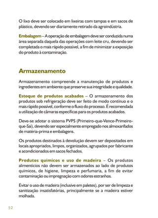 52
O lixo deve ser colocado em lixeiras com tampas e em sacos de
plástico, devendo ser diariamente retirado da agroindústria.
Embalagem–Aoperaçãode embalagemdeveserconduzidanuma
área separada daquela das operações com leite cru, devendo ser
completada o mais rápido possível, a fim de minimizar a exposição
do produto à contaminação.
Armazenamento
Armazenamento compreende a manutenção de produtos e
ingredientesemambientequepreservesuaintegridadeequalidade.
Estoque de produtos acabados – O armazenamento dos
produtos sob refrigeração deve ser feito de modo contínuo e o
maisrápidopossível,conformeofluxodoprocesso.Érecomendada
a utilização de câmaras específicas para os produtos acabados.
Deve-se adotar o sistema PVPS (Primeiro-que-Vence-Primeiro-
que-Sai),devendoserespecialmenteempregadonosalmoxarifados
de matéria-prima e embalagens.
Os produtos destinados à devolução devem ser depositados em
locais apropriados, limpos, organizados, agrupados por fabricante
e acondicionados em sacos fechados.
Produtos químicos e uso de madeira – Os produtos
alimentícios não devem ser armazenados ao lado de produtos
químicos, de higiene, limpeza e perfumaria, a fim de evitar
contaminação ou impregnação com odores estranhos.
Evitar o uso de madeira (inclusive em paletes), por ser de limpeza e
sanitização insatisfatórias, principalmente se a madeira estiver
molhada.
 