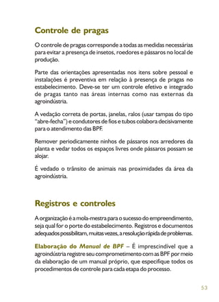 53
Controle de pragas
O controle de pragas corresponde a todas as medidas necessárias
para evitar a presença de insetos, roedores e pássaros no local de
produção.
Parte das orientações apresentadas nos itens sobre pessoal e
instalações é preventiva em relação à presença de pragas no
estabelecimento. Deve-se ter um controle efetivo e integrado
de pragas tanto nas áreas internas como nas externas da
agroindústria.
A vedação correta de portas, janelas, ralos (usar tampas do tipo
“abre-fecha”) e condutores de fios e tubos colabora decisivamente
para o atendimento das BPF.
Remover periodicamente ninhos de pássaros nos arredores da
planta e vedar todos os espaços livres onde pássaros possam se
alojar.
É vedado o trânsito de animais nas proximidades da área da
agroindústria.
Registros e controles
Aorganizaçãoéamola-mestraparaosucessodoempreendimento,
seja qual for o porte do estabelecimento. Registros e documentos
adequadospossibilitam,muitasvezes,aresoluçãorápidadeproblemas.
Elaboração do Manual de BPF – É imprescindível que a
agroindústriaregistreseucomprometimentocomasBPFpormeio
da elaboração de um manual próprio, que especifique todos os
procedimentos de controle para cada etapa do processo.
 