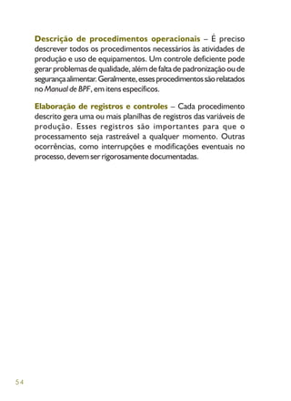 54
Descrição de procedimentos operacionais – É preciso
descrever todos os procedimentos necessários às atividades de
produção e uso de equipamentos. Um controle deficiente pode
gerar problemas de qualidade, além de falta de padronização ou de
segurançaalimentar.Geralmente,essesprocedimentossãorelatados
no Manual de BPF, em itens específicos.
Elaboração de registros e controles – Cada procedimento
descrito gera uma ou mais planilhas de registros das variáveis de
produção. Esses registros são importantes para que o
processamento seja rastreável a qualquer momento. Outras
ocorrências, como interrupções e modificações eventuais no
processo,devemserrigorosamentedocumentadas.
 