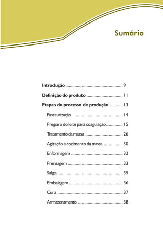 Sumário
Introdução ................................................. 9
Definição do produto ............................... 11
Etapas do processo de produção ........... 13
Pasteurização ........................................... 14
Preparo do leite para coagulação.............. 15
Tratamentodamassa ................................ 26
Agitação e cozimento da massa ................ 30
Enformagem ............................................ 32
Prensagem ............................................... 33
Salga ........................................................ 35
Embalagem .............................................. 36
Cura ........................................................ 37
Armazenamento ...................................... 38
 