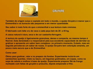Também de origem suíça e copiado em todo o mundo, o queijo Gruyère é menor que o Emmenthal e os buracos são pequenos e em menor quantidade.  Seu sabor é mais forte do que o emmenthal e sua textura mais cremosa.  É fabricado com leite cru de vaca e cada peça tem de 20  a 45 kg.  A casca natural é dura, seca e de cor castanho-ferrugem.  A textura do queijo é ligeiramente granulosa, densa e compacta, ao mesmo tempo é flexível. Esta densidade é a responsável pela sua excelente capacidade de derreter ao gratinar e apresenta um sabor bem complexo: no primeiro momento, frutado, mas em seguida percebe-se um sabor de nozes. O queijo Gruyère tem coloração amarela, um pouco mais escura que a do Emmenthal. Como usar:  Ótimo para gratinar, ralar e no preparo da fondue. Experimente incluí-lo em sanduíches quentes, misto ou bauru, em legumes gratinados, em sopas, como na sopa de cebola e molhos à base de queijo. Experimente preparar filé de frango recheado com fatias de gruyère e presunto, depois empanado e frito. GRUYÈRE 