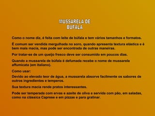 Como o nome diz, é feita com leite de búfala e tem vários tamanhos e formatos.  É comum ser vendida mergulhada no soro, quando apresenta textura elástica e é bem mais macia, mas pode ser encontrada de outras maneiras.  Por tratar-se de um queijo fresco deve ser consumido em poucos dias.  Quando a mussarela de búfala é defumada recebe o nome de mussarela affumicata (em italiano).  Como usar: Devido ao elevado teor de água, a mussarela absorve facilmente os sabores de outros ingredientes e temperos.  Sua textura macia rende pratos interessantes.  Pode ser temperada com ervas e azeite de oliva e servida com pão, em saladas, como na clássica Caprese e em pizzas e para gratinar .  MUSSARELA DE BUFALA 