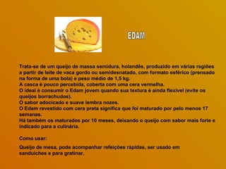Trata-se de um queijo de massa semidura, holandês, produzido em várias regiões a partir de leite de vaca gordo ou semidesnatado, com formato esférico (prensado na forma de uma bola) e peso médio de 1,5 kg.  A casca é pouco percebida, coberta com uma cera vermelha.  O ideal é consumir o Edam jovem quando sua textura é ainda flexível (evite os queijos borrachudos).  O sabor adocicado e suave lembra nozes.  O Edam revestido com cera preta significa que foi maturado por pelo menos 17 semanas.  Há também os maturados por 10 meses, deixando o queijo com sabor mais forte e indicado para a culinária.  Como usar: Queijo de mesa, pode acompanhar refeições rápidas, ser usado em sanduíches e para gratinar.  EDAM 