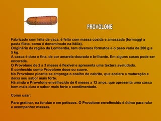 Fabricado com leite de vaca, é feito com massa cozida e amassada (formaggi a pasta filata, como é denominado na Itália).  Originário da região da Lombardia, tem diversos formatos e o peso varia de 200 g a 5 kg.  A casca é dura e fina, de cor amarela-dourada e brilhante. Em alguns casos pode ser encerada.  O Provolone de 2 a 3 meses é flexível e apresenta uma textura aveludada.  É conhecido como Provolone doce ou suave.  No Provolone picante se emprega o coalho de cabrito, que acelera a maturação e deixa seu sabor mais forte.  Há ainda o Provolone envelhecido de 6 meses a 12 anos, que apresenta uma casca bem mais dura e sabor mais forte e condimentado. Como usar:  Para gratinar, na fondue e em petiscos. O Provolone envelhecido é ótimo para ralar e acompanhar massas. PROVOLONE 