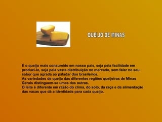 É o queijo mais consumido em nosso país, seja pela facilidade em produzi-lo, seja pela vasta distribuição no mercado, sem falar no seu sabor que agrada ao paladar dos brasileiros.  As variedades de queijo das diferentes regiões queijeiras de Minas Gerais distinguem-se umas das outras.  O leite é diferente em razão do clima, do solo, da raça e da alimentação das vacas que dá a identidade para cada queijo.  QUEIJO DE MINAS 