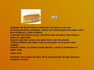 Originário de Ile-de-France é elaborado com leite cru de vaca.  As duas principais variedades, ambas com denominação de origem, são o Brie de Meaux e o Brie de Melun.  O primeiro tem textura macia, mas firme (sem derreter) e tem aroma e sabor de cogumelos.  Quando está bem curado, tem sabor forte, mas não picante. O Brie de Melum tem sabor mais pronunciado e é um pouco mais salgado.  Quando curado, sua textura quase derrete, o aroma é penetrante e o sabor, forte. Como usar: Somente como queijo de mesa. Sirva acompanhado de pães diversos, incluindo o sueco. BRIE 