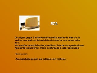 De origem grega, é tradicionalmente feito apenas de leite cru de ovelha, mas pode ser feito de leite de cabra ou uma mistura dos dois.  Nas versões industrializadas, se utiliza o leite de vaca pasteurizado.  Apresenta textura firme, macia e esfarelada e sabor acentuado. Como usar: Acompanhado de pão, em saladas e em recheios. FETA 