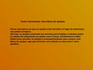 Como harmonizar uma tábua de queijos   Houve uma época em que os queijos eram servidos no lugar da sobremesa nos países europeus.  Até hoje, os queijos costumam ser servidos para finalizar a refeição (antes ou depois da sobremesa) em países como França, Grã-Bretanha e Itália. Saiba como escolher os queijos e acompanhamentos para compor uma tábua de queijos, seja para terminar uma refeição ou para servir como aperitivo.  