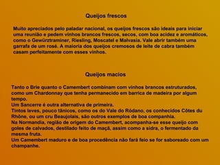 Queijos frescos  Muito apreciados pelo paladar nacional, os queijos frescos são ideais para iniciar uma reunião e pedem vinhos brancos frescos, secos, com boa acidez e aromáticos, como o Gewürztraminer, Riesling, Moscatel e Malvasia. Vale abrir também uma garrafa de um rosé. A maioria dos queijos cremosos de leite de cabra também casam perfeitamente com esses vinhos.  Queijos macios   Tanto o Brie quanto o Camembert combinam com vinhos brancos estruturados, como um Chardonnay que tenha permanecido em barrica de madeira por algum tempo.  Um Sancerre é outra alternativa de primeira.  Tintos leves, pouco tânicos, como os do Vale do Ródano, os conhecidos Côtes du Rhône, ou um cru Beaujolais, são outros exemplos de boa companhia.  Na Normandia, região de origem do Camembert, acompanha-se esse queijo com goles de calvados, destilado feito de maçã, assim como a sidra, o fermentado da mesma fruta.  Um Camembert maduro e de boa procedência não fará feio se for saboreado com um champanhe.  