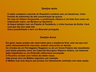 Queijos azuis  O sabor complexo e picante do Roquefort combina com um Sauternes, vinho francês de sobremesa de alta concentração de açúcar.  No caso do italiano Gorgonzola, a combinação clássica é um tinto leve como um Valpolicella nobre, um Barbera ou Bardolino.  Arrisque também com um Passito di Pantelleria, o vinho licoroso da Sicília. Você verá que não fica nada mal.  Outra possibilidade é abrir um Moscatel português .  Queijos duros Em geral, esses queijos são reservados para a seqüência final, uma vez que com sabor demasiadamente marcante, acabam ofuscando os demais.  As virtudes de um Parmiggiano Reggiano ou de um Grana Padano são ressaltadas com tintos potentes como um Cabernet Sauvignon Reserva chileno, um Amarone della Valpolicella ou um Zinfandel californiano encorpado.  O Pecorino vai bem com vinhos de médio corpo.  Vale provar com um Malbec argentino, por exemplo.  O Malbec traz uma doçura que produz um interessante contraste com esse queijo. 