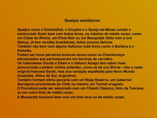 Queijos semiduros Queijos como o Emmenthal, o Gruyère e o Queijo-de-Minas curado e semicurado ficam bem com tintos leves, no máximo de médio corpo, como um Côtes du Rhône, um Pinot Noir ou um Beaujolais (feito com a uva Gamay, já tem versões brasileiras), todos poucos tânicos.  Também vão bem com alguns italianos mais leves como o Barbera e o Dolcetto.  Podem ser bons parceiros brancos secos como os Chardonnays estruturados que permaneceram em barricas de carvalho. Os holandeses Gouda e Edam e o italiano Asiago têm sabor mais pronunciado e pedem vinhos potentes, como os da uva Shiraz - não a casta original francesa Syrah, mas sua variação espalhada pelo Novo Mundo (Austrália, África do Sul, Argentina).  Também formam ótima parceria com um Rioja Reserva, um Cabernet Sauvignon proveniente do Chile ou mesmo um Tannat uruguaio.  O Provolone pode ser associado com um Chianti Clássico, tinto da Toscana, ou um outro tinto de médio corpo.  A Mussarela funciona bem com um tinto leve ou de médio   corpo. 
