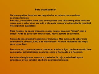 Para acompanhar  Os bons queijos deveriam ser degustados ao natural, sem nenhum acompanhamento.  Portanto, ao escolher itens para acompanhar uma tábua de queijos tenha em mente que o sabor deve ser sutil e não pode mascarar o ingrediente principal. Veja algumas sugestões: Pães frescos, de casca crocante e sabor neutro, para não "brigar" com o queijo. Nada de pães com frutas secas, nozes, tomate ou azeitona.  Frutas da época também podem ser incluídas. Mas evite as de sabor mais ácido (limão, abacaxi, kiwi) e as muito doces. As mais indicadas são maçã, pêra, uva e figo.  Frutas secas, como uva passa, damasco, ameixa e figo, combinam muito bem com queijo, principalmente os duros, como o Parmesão e o Pecorino.  As frutas oleaginosas, como noz, castanha de caju, castanha-do-pará, amêndoa e avelã, também são bons acompanhamentos .  