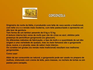 Originário do norte da Itália, é produzido com leite de vaca sendo o tradicional, com leite cru e a versão mais moderna, com leite pasteurizado e apresenta um alto teor de gordura.  Tem forma de um tambor pesando de 6 kg a 12 kg.  A textura interna tem veios de mofo que vão do cinza ao azul, obtidos pela presença da penicillium gorgonzola (ou glaucum).  Os diferentes métodos de fabricação, o tipo de mofo e a quantidade de sal dão origem a uma variedade de queijos, mas os mais famosos são o gorgonzola doce, suave, e o picante, esse de sabor mais intenso.  Os curados em grutas (na versão mais tradicional) resultam nos melhores gorgonzolas.  Como usar: Além de ser consumido ao natural, o gorgonzola pode ser usado no preparo de molhos, misturado com creme de leite, para massas, no recheio de tortas ou em pastas para canapês . GORGONZOLA 