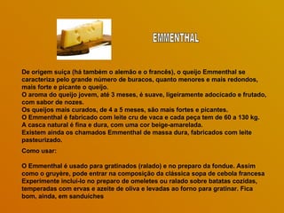 De origem suíça (há também o alemão e o francês), o queijo Emmenthal se caracteriza pelo grande número de buracos, quanto menores e mais redondos, mais forte e picante o queijo.  O aroma do queijo jovem, até 3 meses, é suave, ligeiramente adocicado e frutado, com sabor de nozes.  Os queijos mais curados, de 4 a 5 meses, são mais fortes e picantes.  O Emmenthal é fabricado com leite cru de vaca e cada peça tem de 60 a 130 kg.  A casca natural é fina e dura, com uma cor beige-amarelada.  Existem ainda os chamados Emmenthal de massa dura, fabricados com leite pasteurizado.  Como usar: O Emmenthal é usado para gratinados (ralado) e no preparo da fondue. Assim como o gruyère, pode entrar na composição da clássica sopa de cebola francesa  Experimente incluí-lo no preparo de omeletes ou ralado sobre batatas cozidas, temperadas com ervas e azeite de oliva e levadas ao forno para gratinar. Fica bom, ainda, em sanduíches EMMENTHAL 