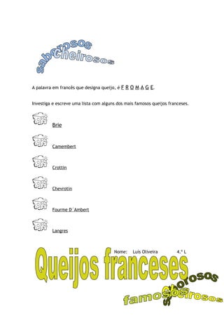 A palavra em francês que designa queijo, é F R O M A G E.


Investiga e escreve uma lista com alguns dos mais famosos queijos franceses.



         Brie



         Camembert



         Crottin



         Chevrotin



         Fourme D´Ambert



         Langres



                                       Nome:    Luís Oliveira         4.º L
 