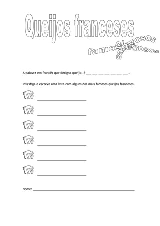 A palavra em francês que designa queijo, é ___ ___ ___ ___ ___ ___ ___ .


Investiga e escreve uma lista com alguns dos mais famosos queijos franceses.



         _____________________________



         _____________________________



         _____________________________



         _____________________________



         _____________________________



         _____________________________



Nome: ____________________________________________________________
 