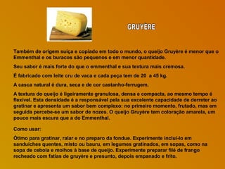 Também de origem suíça e copiado em todo o mundo, o queijo Gruyère é menor que o
Emmenthal e os buracos são pequenos e em menor quantidade.
Seu sabor é mais forte do que o emmenthal e sua textura mais cremosa.
É fabricado com leite cru de vaca e cada peça tem de 20 a 45 kg.
A casca natural é dura, seca e de cor castanho-ferrugem.
A textura do queijo é ligeiramente granulosa, densa e compacta, ao mesmo tempo é
flexível. Esta densidade é a responsável pela sua excelente capacidade de derreter ao
gratinar e apresenta um sabor bem complexo: no primeiro momento, frutado, mas em
seguida percebe-se um sabor de nozes. O queijo Gruyère tem coloração amarela, um
pouco mais escura que a do Emmenthal.
Como usar:
Ótimo para gratinar, ralar e no preparo da fondue. Experimente incluí-lo em
sanduíches quentes, misto ou bauru, em legumes gratinados, em sopas, como na
sopa de cebola e molhos à base de queijo. Experimente preparar filé de frango
recheado com fatias de gruyère e presunto, depois empanado e frito.

 