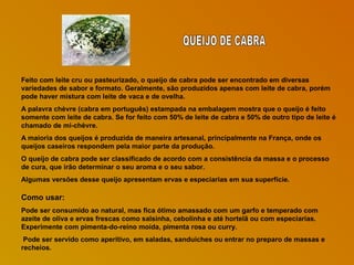 Feito com leite cru ou pasteurizado, o queijo de cabra pode ser encontrado em diversas
variedades de sabor e formato. Geralmente, são produzidos apenas com leite de cabra, porém
pode haver mistura com leite de vaca e de ovelha.
A palavra chèvre (cabra em português) estampada na embalagem mostra que o queijo é feito
somente com leite de cabra. Se for feito com 50% de leite de cabra e 50% de outro tipo de leite é
chamado de mi-chèvre.
A maioria dos queijos é produzida de maneira artesanal, principalmente na França, onde os
queijos caseiros respondem pela maior parte da produção.
O queijo de cabra pode ser classificado de acordo com a consistência da massa e o processo
de cura, que irão determinar o seu aroma e o seu sabor.
Algumas versões desse queijo apresentam ervas e especiarias em sua superfície.

Como usar:
Pode ser consumido ao natural, mas fica ótimo amassado com um garfo e temperado com
azeite de oliva e ervas frescas como salsinha, cebolinha e até hortelã ou com especiarias.
Experimente com pimenta-do-reino moída, pimenta rosa ou curry.
Pode ser servido como aperitivo, em saladas, sanduíches ou entrar no preparo de massas e
recheios.

 