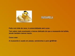 Feita com leite de vaca, é comercializada sem curar.
Tem sabor mais acentuado e menos delicado do que a mussarela de búfala,
sendo também menos macia.
Como usar:
A mussarela é usada em pizzas, sanduíches e para gratinar.

 