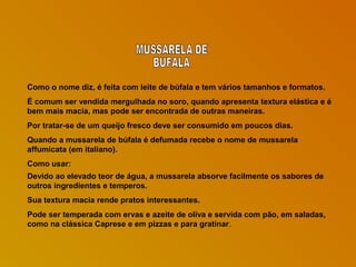 Como o nome diz, é feita com leite de búfala e tem vários tamanhos e formatos.
É comum ser vendida mergulhada no soro, quando apresenta textura elástica e é
bem mais macia, mas pode ser encontrada de outras maneiras.
Por tratar-se de um queijo fresco deve ser consumido em poucos dias.
Quando a mussarela de búfala é defumada recebe o nome de mussarela
affumicata (em italiano).
Como usar:
Devido ao elevado teor de água, a mussarela absorve facilmente os sabores de
outros ingredientes e temperos.
Sua textura macia rende pratos interessantes.
Pode ser temperada com ervas e azeite de oliva e servida com pão, em saladas,
como na clássica Caprese e em pizzas e para gratinar.

 